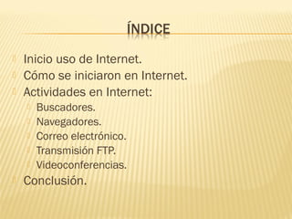  Inicio uso de Internet.
 Cómo se iniciaron en Internet.
 Actividades en Internet:
 Buscadores.
 Navegadores.
 Correo electrónico.
 Transmisión FTP.
 Videoconferencias.
 Conclusión.
 