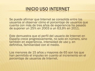  Se puede afirmar que Internet se consolida entre los
usuarios al observar cómo el porcentaje de usuarios que
cuenta con más de tres años de experiencia ha pasado
de suponer un 25% en 2003 a un 63,9% en 2011.
 Este demuestra que el perfil del usuario de Internet en
España crece progresivamente, no solo en número, sino
también en experiencia, intensidad de uso y, en
definitiva, familiaridad con el medio.
 Los menores de 15 años y mayores de 65 son los que
han permitido el impulso en cuanto al incremento en el
porcentaje de usuarios de Internet.
 