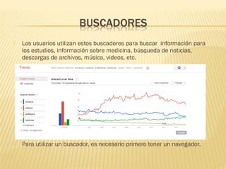  Los usuarios utilizan estos buscadores para buscar información para
los estudios, información sobre medicina, búsqueda de noticias,
descargas de archivos, música, videos, etc.
 Para utilizar un buscador, es necesario primero tener un navegador.
 