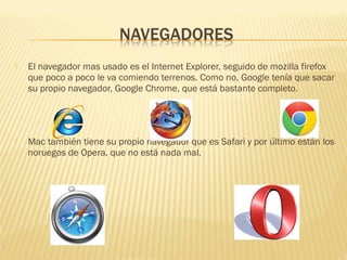  El navegador mas usado es el Internet Explorer, seguido de mozilla firefox
que poco a poco le va comiendo terrenos. Como no, Google tenía que sacar
su propio navegador, Google Chrome, que está bastante completo.
 Mac también tiene su propio navegador que es Safari y por último están los
noruegos de Opera, que no está nada mal.
 