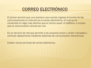  El primer servicio que una persona usa cuando ingresa al mundo de las
comunicaciones en Internet es el correo electrónico, el cuál se ha
convertido en algo más efectivo que el correo usual, el teléfono, e incluso
que la comunicación directa por voz.
 Es un servicio de red que permite a los usuarios enviar y recibir mensajes y
archivos rápidamente mediante sistemas de comunicación electrónicos.
 Existen varios servicios de correo electrónico.
 