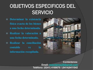 OBJETIVOS ESPECIFICOS DEL
            SERVICIO
   Determinar la existencia
    física exacta de los bienes
    a una fecha determinada.
   Realizar la valoración a
    una fecha determinada.
   Realizar la conciliación
    contable       vs        la
    información recopilada.


                                                    Contáctenos:
                               Email: inventarios29@gmail.com
                        Teléfono: (0241) 4168670 / (0414)0411042
 