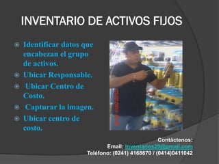 INVENTARIO DE ACTIVOS FIJOS
   Identificar datos que
    encabezan el grupo
    de activos.
   Ubicar Responsable.
    Ubicar Centro de
    Costo.
    Capturar la imagen.
   Ubicar centro de
    costo.
                                                  Contáctenos:
                             Email: inventarios29@gmail.com
                      Teléfono: (0241) 4168670 / (0414)0411042
 