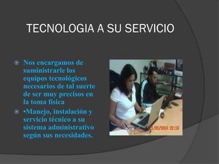 TECNOLOGIA A SU SERVICIO

   Nos encargamos de
    suministrarle los
    equipos tecnológicos
    necesarios de tal suerte
    de ser muy precisos en
    la toma física
   •Manejo, instalación y
    servicio técnico a su
    sistema administrativo
    según sus necesidades.
 