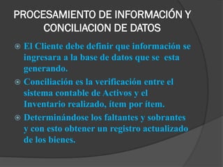 PROCESAMIENTO DE INFORMACIÓN Y
     CONCILIACION DE DATOS
 El Cliente debe definir que información se
  ingresara a la base de datos que se esta
  generando.
 Conciliación es la verificación entre el
  sistema contable de Activos y el
  Inventario realizado, ítem por ítem.
 Determinándose los faltantes y sobrantes
  y con esto obtener un registro actualizado
  de los bienes.
 