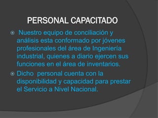 PERSONAL CAPACITADO
  Nuestro equipo de conciliación y
  análisis esta conformado por jóvenes
  profesionales del área de Ingeniería
  industrial, quienes a diario ejercen sus
  funciones en el área de inventarios.
 Dicho personal cuenta con la
  disponibilidad y capacidad para prestar
  el Servicio a Nivel Nacional.
 