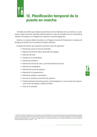 MODELO DE PLAN DE NEGOCIO: SERVICIOS DE JARDINERÍA
121
El listado de trámites que realizará la promotora son los habituales de una empresa y no pre-
sentan ningún elemento específico determinado por el tipo de actividad salvo la necesidad de
solicitar la inscripción en el Registro de empresas y servicios plaguicidas.
Además, la empresa deberá inscribirse en el Registro General de Productores y Gestores de
Residuos de Galicia de la Consellería de Medio Ambiente.
El listado de trámites que realizará el promotor serán los siguientes3
•	 Declaración previa al inicio de actividad
•	 Registro del dominio Web y desarrollo de la página
•	 Selección del local
•	 Contactos con proveedores
•	 Solicitud de préstamo
•	 Solicitud de licencia de obra y acondicionamiento del local
•	 Selección de trabajadores
•	 Solicitud de licencia de apertura
•	 Adquisición de equipamiento
•	 Solicitud de pedido a proveedores
•	 Inicio de la campaña promocional de apertura
•	 Trámites laborales (alta del promotor y del trabajador/es, comunicación de la apertu-
ra del centro de trabajo y sellado de libros)
•	 Inicio de la actividad
12. Planificación temporal de la
puesta en marcha
3 Nota de los autores: la planificación de la actividad es un proceso importante, ya que muchas actuaciones están interrelacionadas y dependen
unas de otras para poder realizarse. Es necesario jerarquizarlas en función de la situación concreta de cada emprendedor y de su empresa (forma
jurídica, tipo de financiación, si se alquila o se compra un local, si son necesarias reformas, si se solicitarán subvenciones, el tipo y cantidad de
aprovisionamientos iniciales necesarios … etc)
 