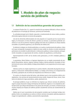 MODELO DE PLAN DE NEGOCIO: SERVICIOS DE JARDINERÍA
MODELO DE PLAN DE NEGOCIO: SERVICIO DE JardinEría
13
1. Modelo de plan de negocio:
servicio de jardinería
1.1 Definición de las características generales del proyecto
La empresa Paraíso Zen, S.L. supone la creación de una empresa dedicada a ofrecer servicios
de jardinería en el municipio de Sanxenxo, provincia de Pontevedra.
Su actividad principal será el diseño, ejecución y mantenimiento de zonas verdes y jardines,
ofreciendo especial atención al servicio de paisajismo.
Uno de los elementos diferenciadores de este proyecto es la apuesta por las nuevas tecno-
logías y la innovación a la hora de ofrecer y prestar sus servicios. La promotora pretende con-
vertirse en una de las primeras empresas gallegas del sector de la jardinería en ofrecer diseños
vinculados a la jardinería japonesa y con elementos de estética Zen.
Se dedicará a trabajar con clientes particulares, en cuanto a mantenimiento de jardines, si bien
en lo que corresponde al paisajismo y diseño de zonas verdes los clientes no serán únicamente
particulares sino también la administración e instituciones públicas e incluso empresas, principal-
mente vinculadas a la organización de eventos, estudios de arquitectura y constructoras.
Aproximadamente el 65% de los clientes serán particulares y el 35% entidades públicas y
empresas.
La promotora, María Estévez, es Ingeniera Agrónoma con un amplio conocimiento de pro-
ductos fitosanitarios, abonos, especies arbóreas, bulbos y demás productos vinculados al man-
tenimiento de zonas verdes debido al trabajo desarrollado en una cooperativa de servicios agro-
forestales.
Además cuenta con amplia experiencia en cuanto al diseño y desarrollo de proyectos de pai-
sajismo y restauración medioambiental debido a su trabajo como técnica en el Departamento
de diseño y paisajismo de una oficina de Arquitectura de referencia en Galicia.
En cuanto a la situación actual del sector, cabe destacar que la crisis económica afecta, prin-
cipalmente, a los servicios de mantenimiento de zonas verdes: limpieza de fincas, cierres, insta-
lación de sistemas de riego automáticos, podas, plantación etc.
El principal problema al que se enfrentan las empresas que ofrecen servicios de jardinería,
según la propia Asociación Galega de Empresas de Xardinería, Agaexar, es la competencia des-
leal del sector que influye directamente en los precios de mercado y así mismo, el hecho de que
muchas empresas de limpieza de edificios presten actualmente servicios de mantenimiento de
jardinería.
Motivo por el cual, la promotora de este proyecto considera que la principal ventaja com-
petitiva frente a la competencia se centra en ofrecer servicios innovadores además proyectar la
imagen de especialización, calidad y asesoramiento especializado.
 