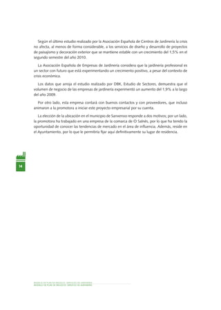14
MODELO DE PLAN DE NEGOCIO: SERVICIOS DE JARDINERÍA
MODELO DE PLAN DE NEGOCIO: SERVICIO DE JardinEría
Según el último estudio realizado por la Asociación Española de Centros de Jardinería la crisis
no afecta, al menos de forma considerable, a los servicios de diseño y desarrollo de proyectos
de paisajismo y decoración exterior que se mantiene estable con un crecimiento del 1,5% en el
segundo semestre del año 2010.
La Asociación Española de Empresas de Jardinería considera que la jardinería profesional es
un sector con futuro que está experimentando un crecimiento positivo, a pesar del contexto de
crisis económica.
Los datos que arroja el estudio realizado por DBK, Estudio de Sectores, demuestra que el
volumen de negocio de las empresas de jardinería experimentó un aumento del 1,9% a lo largo
del año 2009.
Por otro lado, esta empresa contará con buenos contactos y con proveedores, que incluso
animaron a la promotora a iniciar este proyecto empresarial por su cuenta.
La elección de la ubicación en el municipio de Sanxenxo responde a dos motivos; por un lado,
la promotora ha trabajado en una empresa de la comarca de O Salnés, por lo que ha tenido la
oportunidad de conocer las tendencias de mercado en el área de influencia. Además, reside en
el Ayuntamiento, por lo que le permitiría fijar aquí definitivamente su lugar de residencia.
 