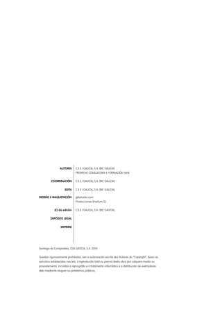 AUTORES	 C.E.E.I GALICIA, S.A. (BIC GALICIA)
		 PROMOVE CONSULTORIA E FORMACIÓN SLNE
	 COORDINACIÓN	 C.E.E.I GALICIA, S.A. (BIC GALICIA)
	 EDITA	 C.E.E.I GALICIA, S.A. (BIC GALICIA)
DESEÑO E MAQUETACIÓN		 gifestudio.com
		 Producciones khartum S.L
	 (C) da edición	 C.E.E.I GALICIA, S.A. (BIC GALICIA)
	 DEPÓSITO LEGAL
	 IMPRIME
Santiago de Compostela, CEEI GALICIA, S.A. 2010
Quedan rigurosamente prohibidas, sen a autorización escrita dos titulares do “Copyright”, baixo as
sancións establecidas nas leis, a reprodución total ou parcial desta obra por calquera medio ou
procedemento, incluídas a reprografía e o tratamento informático e a distribución de exemplares
dela mediante aluguer ou préstamos públicos.
 