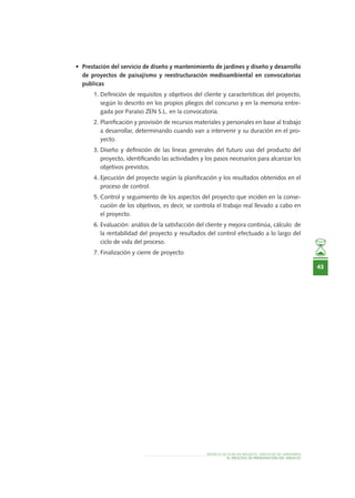 MODELO DE PLAN DE NEGOCIO: SERVICIOS DE JARDINERÍA
43
EL PROCESO DE PRESENTACIÓN DEL SERVICIO
•	 Prestación del servicio de diseño y mantenimiento de jardines y diseño y desarrollo
de proyectos de paisajismo y reestructuración medioambiental en convocatorias
publicas
1.	Definición de requisitos y objetivos del cliente y características del proyecto,
según lo descrito en los propios pliegos del concurso y en la memoria entre-
gada por Paraíso ZEN S.L. en la convocatoria.
2.	Planificación y provisión de recursos materiales y personales en base al trabajo
a desarrollar, determinando cuando van a intervenir y su duración en el pro-
yecto.
3.	Diseño y definición de las líneas generales del futuro uso del producto del
proyecto, identificando las actividades y los pasos necesarios para alcanzar los
objetivos previstos.
4.	Ejecución del proyecto según la planificación y los resultados obtenidos en el
proceso de control.
5.	Control y seguimiento de los aspectos del proyecto que inciden en la conse-
cución de los objetivos, es decir, se controla el trabajo real llevado a cabo en
el proyecto.
6.	Evaluación: análisis de la satisfacción del cliente y mejora continúa, cálculo de
la rentabilidad del proyecto y resultados del control efectuado a lo largo del
ciclo de vida del proceso.
7.	Finalización y cierre de proyecto
 