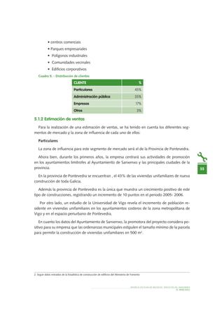 MODELO DE PLAN DE NEGOCIO: SERVICIOS DE JARDINERÍA
55
EL MERCADO
• centros comerciais
• Parques empresariales
•	 Polígonos industriales
•	 Comunidades vecinales
•	 Edificios corporativos
Cuadro 9. - Distribución de clientes
5.1.2 Estimación de ventas
Para la realización de una estimación de ventas, se ha tenido en cuenta los diferentes seg-
mentos de mercado y la zona de influencia de cada uno de ellos:
Particulares
La zona de influencia para este segmento de mercado será el de la Provincia de Pontevedra.
Ahora bien, durante los primeros años, la empresa centrará sus actividades de promoción
en los ayuntamientos limítrofes al Ayuntamiento de Sanxenxo y las principales ciudades de la
provincia.
En la provincia de Pontevedra se encuentran , el 43% de las viviendas unifamiliares de nueva
construcción de toda Galicia.
Además la provincia de Pontevedra es la única que muestra un crecimiento positivo de este
tipo de construcciones, registrando un incremento de 10 puntos en el periodo 2005- 2006.
Por otro lado, un estudio de la Universidad de Vigo revela el incremento de población re-
sidente en viviendas unifamiliares en los ayuntamientos costeros de la zona metropolitana de
Vigo y en el espacio periurbano de Pontevedra.
En cuanto los datos del Ayuntamiento de Sanxenxo, la promotora del proyecto considera po-
sitivo para su empresa que las ordenanzas municipales estipulen el tamaño mínimo de la parcela
para permitir la construcción de viviendas unifamiliares en 500 m2
.
Cliente %
Particulares 45%
Administración pública 35%
Empresas 17%
Otros 3%
2. Según datos extraídos de la Estadística de construcción de edificios del Ministerio de Fomento
 