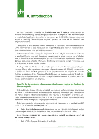 INTRODUCCIÓN
MODELO DE PLAN DE NEGOCIO: SERVICIO DE JARDINERÍA
7
0. Introducción
BIC GALICIA presenta una colección de Modelos de Plan de Negocio destinada especial-
mente a emprendedores y técnicos de apoyo a la creación de empresas. Estos documentos son
el resultado de la utilización de muchos de los recursos que BIC GALICIA ha desarrollado para
apoyar la creación y consolidación de empresas, aplicados de forma práctica sobre una idea
empresarial concreta.
La redacción de estos Modelos de Plan de Negocio se configuró a partir de la recreación de
un/os promotor/es y su idea empresarial, con un perfil ficticio, pero inspirado en las caracterís-
ticas medias del sector en el que están enmarcados.
Cada modelo desarrolla un proyecto empresarial de forma íntegra, mostrando un análisis de
la viabilidad técnica, comercial, financiera y económica de la futura empresa, con el objetivo
final de presentar un documento completo, que sin sustituir el trabajo específico del emprende-
dor o de los técnicos, le facilite información de interés y le sirva como ejemplo y referencia para
el desarrollo de su propio plan de negocio.
A lo largo del texto el lector encontrará notas ajenas al discurrir del mismo, estas notas, cla-
ramente diferenciadas, mencionan los recursos y herramientas de BIC GALICIA empleados en
la elaboración de un apartado genérico o de un epígrafe concreto del proyecto. Su consulta
facilitará la adaptación de los Modelos de Plan de Negocio a la situación particular de cada em-
prendedor y/o ampliar información sobre conceptos fundamentales en la creación, puesta en
marcha y consolidación de una empresa.
Relación de Herramientas y Recursos empleados para realizar los Modelos de
Plan de Negocio
En la elaboración de esta colección se trabajó con varias de las herramientas y recursos que
BIC GALICIA pone a disposición de emprendedores, técnicos y empresarios, para la elaboración
del Plan de Negocio, indicamos la relación de estos recursos, su descripción y la forma de apli-
carlos sobre el proyecto empresarial, con el fin de facilitar que cualquier emprendedor pueda
adaptar los Planes de Negocio a sus propias circunstancias.
Todas las herramientas y recursos están a disposición de los usuarios en el Portal Web de BIC
GALICIA, en la dirección: www.bicgalicia.es
•	 Guías de actividad empresarial.- Las guías de son una colección de trabajos de análisis
cualitativo y estadístico sobre diferentes sectores y actividades económicas en Galicia.
En el presente Modelo de Plan de Negocio se empleó la siguiente Guía de 
actividad empresarial.
-	 Guía n.º 29. - Empresa de servicios de jardinería
 