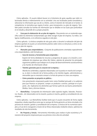 8
MODELO DE PLAN DE NEGOCIO: SERVICIOS DE JARDINERÍA
INTRODUCCIÓN
Cómo aplicarlas.- El usuario deberá buscar en el directorio de guías aquellas que estén re-
lacionadas directa o indirectamente con su actividad. Una vez localizadas podrá consultarlas y
seleccionar la información que sea de su interés, como el volumen de mercado en el sector, la
competencia, la normativa que regula el sector...para incorporarla a su plan de negocio. Tam-
bién podrá consultar las fuentes de información que se detallan en las Guías para profundizar
en el estudio y desarrollo de su propio proyecto.
•	 Guía para la elaboración de un plan de negocio.- Documento con un contenido espe-
cífico sobre los elementos fundamentales que debe recoger el plan de empresa. Su índice, con
ligeras modificaciones, es la referencia seguida en este plan.
Cómo aplicarla.- La lectura completa de esta guía antes o durante la realización del plan de
empresa aportará al usuario un conocimiento práctico sobre cómo se estructura y cómo se ela-
bora un plan de negocio.
•	 Manuales para emprendedores.- Conjunto de publicaciones orientadas especialmente
a los emprendedores, está formada por:
-	 Guía de recursos y herramientas para emprender.-
	 Expone de forma detallada los recursos y programas de apoyo a la creación y con-
solidación de empresas que ofrece Bic Galicia, además de presentar los principales
organismos públicos que trabajan en el campo del desenvolvimiento socioeconómico
y las fuentes de información oficial.
-	 Trámites generales para la creación de la empresa.-
	 Aborda los contenidos y aspectos relacionados con la puesta en marcha de la empre-
sa, es decir, la elección de la forma jurídica y los trámites legales, administrativos y
mercantiles que es necesario conocer a la hora de pensar en crear una empresa.
-	 Cómo presentar un proyecto en público.-
	 Una presentación empresarial puede tener como finalidad persuadir a la audiencia
para que financie un proyecto, compre un producto o servicio, participe en el pro-
yecto...etc. Explicamos los elementos que forman parte de una buena presentación:
Medios, fases y técnicas básicas.
•	 Memofichas.- Compendio de información sobre aspectos legales, laborales, financie-
ros, fiscales...etc relacionados con la creación, puesta en marcha, gestión y consolidación de una
empresa.
Cómo aplicarlas.- Las Memofichas facilitan tanto que el usuario encuentre de forma rápida
respuestas a dudas específicas como que se acerque de forma general a un tema vinculado a los
procesos de creación, gestión y consolidación de la empresa. La lectura de los numerosos ejem-
plos y el uso de la navegación a través de las fichas relacionadas mediante enlaces, optimiza los
resultados de esta herramienta.
•	 Bic Proyecta y Simula.- Herramienta informática para realizar el plan económico y fi-
nanciero del proyecto empresarial para sus primeros cinco años de actividad.
 