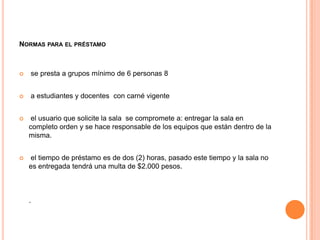 NORMAS PARA EL PRÉSTAMO



   se presta a grupos mínimo de 6 personas 8


   a estudiantes y docentes con carné vigente


    el usuario que solicite la sala se compromete a: entregar la sala en
    completo orden y se hace responsable de los equipos que están dentro de la
    misma.


   el tiempo de préstamo es de dos (2) horas, pasado este tiempo y la sala no
    es entregada tendrá una multa de $2.000 pesos.



    .
 