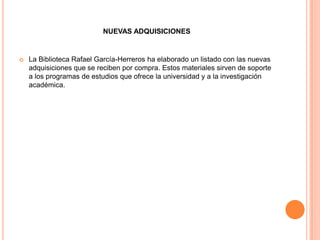 NUEVAS ADQUISICIONES


   La Biblioteca Rafael García-Herreros ha elaborado un listado con las nuevas
    adquisiciones que se reciben por compra. Estos materiales sirven de soporte
    a los programas de estudios que ofrece la universidad y a la investigación
    académica.
 