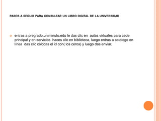 PASOS A SEGUIR PARA CONSULTAR UN LIBRO DIGITAL DE LA UNIVERSIDAD




   entras a pregrado.uniminuto.edu le das clic en aulas virtuales para cede
    principal y en servicios haces clic en biblioteca, luego entras a catalogo en
    línea das clic colocas el id con( los ceros) y luego das enviar.
 