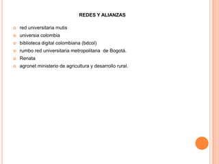 REDES Y ALIANZAS

   red universitaria mutis
   universia colombia
   biblioteca digital colombiana (bdcol)
   rumbo red universitaria metropolitana de Bogotá.
   Renata
   agronet ministerio de agricultura y desarrollo rural.
 