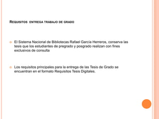 REQUISITOS ENTREGA TRABAJO DE GRADO




   El Sistema Nacional de Bibliotecas Rafael García Herreros, conserva las
    tesis que los estudiantes de pregrado y posgrado realizan con fines
    exclusivos de consulta



   Los requisitos principales para la entrega de las Tesis de Grado se
    encuentran en el formato Requisitos Tesis Digitales.
 
