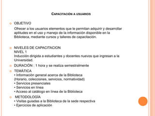 CAPACITACIÓN A USUARIOS

   OBJETIVO
    Ofrecer a los usuarios elementos que le permitan adquirir y desarrollar
    aptitudes en el uso y manejo de la información disponible en la
    Biblioteca, mediante cursos y talleres de capacitación.


   NIVELES DE CAPACITACION
    NIVEL 1
    Inducción dirigida a estudiantes y docentes nuevos que ingresan a la
    Universidad.
   DURACIÓN : 1 hora y se realiza semestralmente
   TEMÁTICA
    • Información general acerca de la Biblioteca
    (Horario, colecciones, servicios, normatividad)
    • Servicios presenciales
    • Servicios en línea
    • Acceso al catálogo en línea de la Biblioteca
    METODOLOGÍA
    • Visitas guiadas a la Biblioteca de la sede respectiva
    • Ejercicios de aplicación
 
