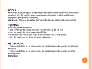    NIVEL 2
    formación avanzada para el desarrollo de habilidades en el uso de recursos y
    servicios de información, para usuarios en diferentes niveles académicos
    (pregrado, posgrado y docentes)
    duración : 1 hora y se realiza permanente durante el semestre académico

    TEMATICA
    • Estrategias de búsqueda
    • Uso y manejo de bases de datos referenciales y de full text
    • Uso y manejo del recurso en línea E-libro
    • Evaluación de recursos y fuentes encontradas en la Biblioteca
    • Uso de catálogos en línea de otras bibliotecas


   METODOLOGÍA
    • Talleres prácticos en la elaboración de estrategias de búsqueda para bases
    de datos
    • Talleres prácticos en la elaboración de estrategias de búsqueda para los
    catálogos de
    Bibliotecas
 