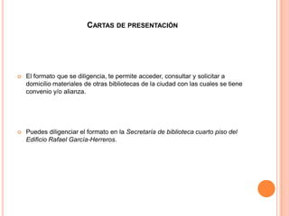 CARTAS DE PRESENTACIÓN




   El formato que se diligencia, te permite acceder, consultar y solicitar a
    domicilio materiales de otras bibliotecas de la ciudad con las cuales se tiene
    convenio y/o alianza.




   Puedes diligenciar el formato en la Secretaría de biblioteca cuarto piso del
    Edificio Rafael García-Herreros.
 