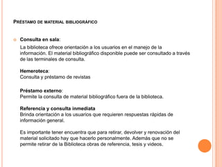 PRÉSTAMO DE MATERIAL BIBLIOGRÁFICO


   Consulta en sala:
    La biblioteca ofrece orientación a los usuarios en el manejo de la
    información. El material bibliográfico disponible puede ser consultado a través
    de las terminales de consulta.

    Hemeroteca:
    Consulta y préstamo de revistas

    Préstamo externo:
    Permite la consulta de material bibliográfico fuera de la biblioteca.

    Referencia y consulta inmediata
    Brinda orientación a los usuarios que requieren respuestas rápidas de
    información general.

    Es importante tener encuentra que para retirar, devolver y renovación del
    material solicitado hay que hacerlo personalmente. Además que no se
    permite retirar de la Biblioteca obras de referencia, tesis y videos.
 