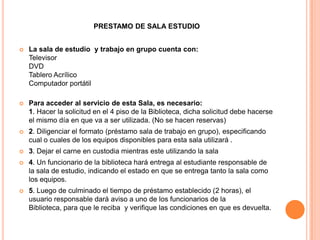 PRESTAMO DE SALA ESTUDIO


   La sala de estudio y trabajo en grupo cuenta con:
    Televisor
    DVD
    Tablero Acrílico
    Computador portátil

   Para acceder al servicio de esta Sala, es necesario:
    1. Hacer la solicitud en el 4 piso de la Biblioteca, dicha solicitud debe hacerse
    el mismo día en que va a ser utilizada. (No se hacen reservas)
   2. Diligenciar el formato (préstamo sala de trabajo en grupo), especificando
    cual o cuales de los equipos disponibles para esta sala utilizará .
   3. Dejar el carne en custodia mientras este utilizando la sala
   4. Un funcionario de la biblioteca hará entrega al estudiante responsable de
    la sala de estudio, indicando el estado en que se entrega tanto la sala como
    los equipos.
   5. Luego de culminado el tiempo de préstamo establecido (2 horas), el
    usuario responsable dará aviso a uno de los funcionarios de la
    Biblioteca, para que le reciba y verifique las condiciones en que es devuelta.
 