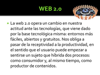  La web 2.0 opera un cambio en nuestra 
actitud ante las tecnologías, que viene dado 
por la base tecnológica misma: entornos más 
fáciles, abiertos y gratuitos. Nos obliga a 
pasar de la receptividad a la productividad, en 
el sentido que el usuario puede empezar a 
sentirse un sujeto que híbrida dos procesos: 
como consumidor y, al mismo tiempo, como 
productor de contenidos. 
 