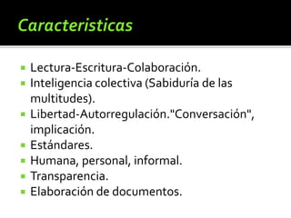  Lectura-Escritura-Colaboración. 
 Inteligencia colectiva (Sabiduría de las 
multitudes). 
 Libertad-Autorregulación."Conversación", 
implicación. 
 Estándares. 
 Humana, personal, informal. 
 Transparencia. 
 Elaboración de documentos. 
 