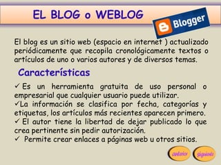 EL BLOG o WEBLOG

El blog es un sitio web (espacio en internet ) actualizado
periódicamente que recopila cronológicamente textos o
artículos de uno o varios autores y de diversos temas.
 Características
 Es un herramienta gratuita de uso personal o
empresarial que cualquier usuario puede utilizar.
La información se clasifica por fecha, categorías y
etiquetas, los artículos más recientes aparecen primero.
 El autor tiene la libertad de dejar publicado lo que
crea pertinente sin pedir autorización.
 Permite crear enlaces a páginas web u otros sitios.
 
