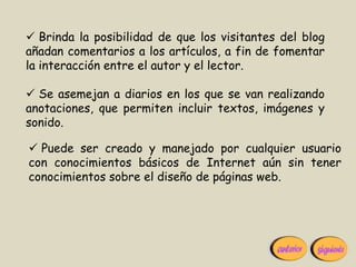  Brinda la posibilidad de que los visitantes del blog
añadan comentarios a los artículos, a fin de fomentar
la interacción entre el autor y el lector.

 Se asemejan a diarios en los que se van realizando
anotaciones, que permiten incluir textos, imágenes y
sonido.

 Puede ser creado y manejado por cualquier usuario
con conocimientos básicos de Internet aún sin tener
conocimientos sobre el diseño de páginas web.
 