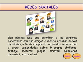 REDES SOCIALES




Son páginas web que permiten a las personas
conectarse con sus amigos e incluso realizar nuevas
amistades, a fin de compartir contenidos, interactuar
y crear comunidades sobre intereses similares:
trabajo, lecturas, juegos, amistad, relaciones
amorosas, entre otras.
 