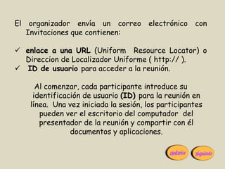 El    organizador envía un correo        electrónico   con
     Invitaciones que contienen:

 enlace a una URL (Uniform Resource Locator) o
  Direccion de Localizador Uniforme ( http:// ).
 ID de usuario para acceder a la reunión.

        Al comenzar, cada participante introduce su
       identificación de usuario (ID) para la reunión en
      línea. Una vez iniciada la sesión, los participantes
         pueden ver el escritorio del computador del
         presentador de la reunión y compartir con él
                  documentos y aplicaciones.
 