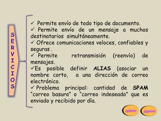  Permite envío de todo tipo de documento.
     Permite envío de un mensaje a muchos
S   destinatarios simultáneamente.
E    Ofrece comunicaciones veloces, confiables y
R   seguras .
V    Permite        retransmisión (reenvío) de
I   mensajes.
C   Es posible definir ALIAS (asociar un
I   nombre corto, a una dirección de correo
O   electrónico.
S    Problema principal: cantidad de SPAM
    “correo basura” o “correo indeseado” que es
    enviado y recibido por día.
 