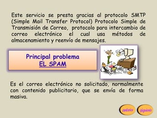 Este servicio se presta gracias al protocolo SMTP
(Simple Mail Transfer Protocol) Protocolo Simple de
Transmisión de Correo, protocolo para intercambio de
correo electrónico el cual usa métodos de
almacenamiento y reenvío de mensajes.


      Principal problema
           EL SPAM


Es el correo electrónico no solicitado, normalmente
con contenido publicitario, que se envía de forma
masiva.
 