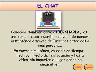 EL CHAT




Conocido también como CIBERCHARLA, es
una comunicación escrita realizada de manera
instantánea a través de Internet entre dos o
                 más personas.
  En forma simultánea, es decir en tiempo
   real, por medio de texto, audio y hasta
     video, sin importar el lugar donde se
                  encuentren.
 