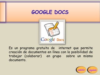 GOOGLE DOCS




Es un programa gratuito de internet que permite
creación de documentos en línea con la posibilidad de
trabajar (colaborar) en grupo sobre un mismo
documento.
 