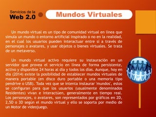 Servicios de la 
Web 2.0 
Unmundovirtualesuntipodecomunidadvirtualenlíneaquesimulaunmundooentornoartificialinspiradoonoenlarealidad, enelcuallosusuariospuedeninteractuarentresíatravésdepersonajesoavatares,yusarobjetosobienesvirtuales.Setratadeunmetaverso. 
Unmundovirtualactivorequieresuinstauraciónenunservidorqueproveaelservicioenlíneadeformapersistente, activoydisponible24horasaldíaytodoslosdías.Aunque,hoyendía(2014)existelaposibilidaddeestablecermundosvirtualesdemaneraportable(endiscoduroportableounamemoriatipopendriveoUSB).Todavezqueseintentainstaurar'mundos',estosseconfiguranparaquelosusuarios(usualmentedenominadosResidentes)vivaneinteractúen,generalmenteentiemporeal. Lospersonajes,oavatares,sonrepresentadosporgráficosen2D, 2,5Do3DsegúnelmundovirtualyellosesoportapormediodeunMotordevideojuego. 
Mundos Virtuales  