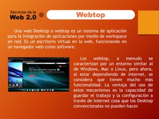Servicios de la 
Web 2.0 
UnawebDesktopowebtopesunsistemadeaplicaciónparalaintegracióndeaplicacionespormediodeworkspaceenred.Esunescritoriovirtualenlaweb,funcionandoenunnavegadorwebcomosoftware. 
Webtop 
Loswebtop,amenudosecaracterizanporunentornosimilaraldeWindows,MacoLinux,peroahora, alestardependiendodeinternet,seconsideraquetienenmuchomásfuncionalidad.LaventajadelusodeestosmecanismoseslacapacidaddeguardareltrabajoylaconfiguraciónatravésdeInternetcosaquelosDesktopconvencionalesnopuedenhacer.  