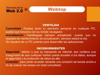 Servicios de la 
Web 2.0 
Webtop 
VENTAJAS 
Comodidad:PuedestenertuescritoriopersonalencualquierPC, puestoquefuncionaconsusimplenavegador. 
Actualización:manténgasesiempreactualizado,puestoquenorequieredemantenimientodeactualización,siempreestaráaldía. 
NorequieredeunPCpotenteparadesarrollarlasaplicaciones 
INCONVENIENTES 
Seguridad:debidoaquesutransporteesinternet,esoconllevaunainseguridaddequecualquierhackerpuedaaccederatusdatos,aunquelaseguridadylaproteccióndedatosesalta 
Conexión:parapoderaccedernecesitaunaconexióndebandaanchaafinderealizarlastareascontotalcomodidad  