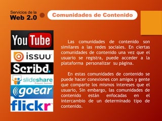 Servicios de la 
Web 2.0 
Lascomunidadesdecontenidosonsimilaresalasredessociales.Enciertascomunidadesdecontenidounavezqueelusuarioseregistra,puedeaccederalaplataformapersonalizarsupágina. 
Enestascomunidadesdecontenidosepuedehacerconexionesconamigosygentequecompartelosmismosinteresesqueelusuario,Sinembargo,lascomunidadesdecontenidoestánenfocadasenelintercambiodeundeterminadotipodecontenido. 
Comunidades de Contenido 