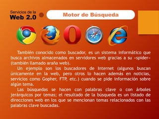 Servicios de la 
Web 2.0 
Tambiénconocidocomobuscador,esunsistemainformáticoquebuscaarchivosalmacenadosenservidoreswebgraciasasu«spider» (tambiénllamadoarañaweb). 
UnejemplosonlosbuscadoresdeInternet(algunosbuscanúnicamenteenlaweb,perootroslohacenademásennoticias, servicioscomoGopher,FTP,etc.)cuandosepideinformaciónsobrealgúntema. 
Lasbúsquedassehacenconpalabrasclaveoconárbolesjerárquicosportemas;elresultadodelabúsquedaesunlistadodedireccioneswebenlosquesemencionantemasrelacionadosconlaspalabrasclavebuscadas. 
Motor de Búsqueda  