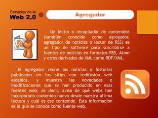 Servicios de la 
Web 2.0 
Elagregadorreúnelasnoticiasohistoriaspublicadasenlossitiosconredifusiónwebelegidos,ymuestralasnovedadesomodificacionesquesehanproducidoenesasfuentesweb;esdecir,avisadequéwebshanincorporadocontenidonuevodesdenuestraúltimalecturaycuálesesecontenido.Estainformacióneslaqueseconocecomofuenteweb. 
Agregador 
Unlectororecopiladordecontenidos(tambiénconocidocomoagregador, agregadordenoticiasolectordeRSS)esuntipodesoftwareparasuscribirseafuentesdenoticiasenformatosRSS,AtomyotrosderivadosdeXMLcomoRDF/XML.  