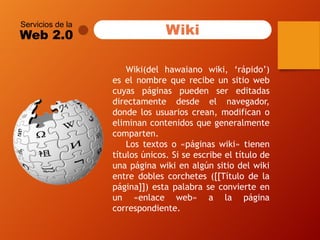 Servicios de la 
Web 2.0 
Wiki(delhawaianowiki,‘rápido’) eselnombrequerecibeunsitiowebcuyaspáginaspuedensereditadasdirectamentedesdeelnavegador, dondelosusuarioscrean,modificanoeliminancontenidosquegeneralmentecomparten. 
Lostextoso«páginaswiki»tienentítulosúnicos.Siseescribeeltítulodeunapáginawikienalgúnsitiodelwikientredoblescorchetes([[Títulodelapágina]])estapalabraseconvierteenun«enlaceweb»alapáginacorrespondiente. 
Wiki  