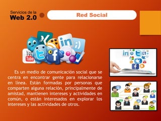 Servicios de la 
Web 2.0 
Red Social 
Esunmediodecomunicaciónsocialquesecentraenencontrargentepararelacionarseenlínea.Estánformadasporpersonasquecompartenalgunarelación,principalmentedeamistad,mantieneninteresesyactividadesencomún,oestáninteresadosenexplorarlosinteresesylasactividadesdeotros.  