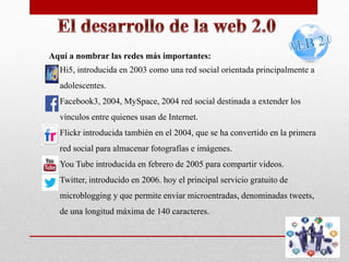Aquí a nombrar las redes más importantes: 
 Hi5, introducida en 2003 como una red social orientada principalmente a 
adolescentes. 
 Facebook3, 2004, MySpace, 2004 red social destinada a extender los 
vínculos entre quienes usan de Internet. 
 Flickr introducida también en el 2004, que se ha convertido en la primera 
red social para almacenar fotografías e imágenes. 
 You Tube introducida en febrero de 2005 para compartir videos. 
 Twitter, introducido en 2006. hoy el principal servicio gratuito de 
microblogging y que permite enviar microentradas, denominadas tweets, 
de una longitud máxima de 140 caracteres. 
 