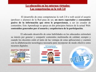El desarrollo de estas competencias la web 2.0 o web social el usuario 
(profesor o alumno) de la Red pasa de ser, un mero espectador y consumidor 
pasivo de la información que otros le proporcionan, a ser un creador de 
contenidos. Este Aprendizaje se apoya en dos principios básicos de la actual Web: 
contenidos generados por el usuario y arquitectura de la participación. 
El adecuado desarrollo de estas habilidades en los educandos estimulará 
su interés por generar y compartir contenidos multimedia de calidad, siempre y 
cuando los docentes estén al tanto de las ventajas de estas aplicaciones y cuenten 
con la alfabetización tecnológica necesaria para incorporar de modo efectivo estos 
recursos digitales. 
 
