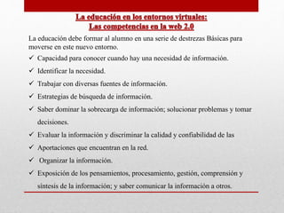 La educación debe formar al alumno en una serie de destrezas Básicas para 
moverse en este nuevo entorno. 
 Capacidad para conocer cuando hay una necesidad de información. 
 Identificar la necesidad. 
 Trabajar con diversas fuentes de información. 
 Estrategias de búsqueda de información. 
 Saber dominar la sobrecarga de información; solucionar problemas y tomar 
decisiones. 
 Evaluar la información y discriminar la calidad y confiabilidad de las 
 Aportaciones que encuentran en la red. 
 Organizar la información. 
 Exposición de los pensamientos, procesamiento, gestión, comprensión y 
síntesis de la información; y saber comunicar la información a otros. 
 