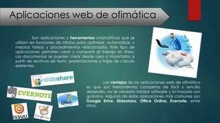 Aplicaciones web de ofimática
Son aplicaciones y herramientas informáticas que se
utilizan en funciones de oficina para optimizar, automatizar, y
mejorar tareas y procedimientos relacionados. Este tipo de
aplicaciones permiten crear y compartir el trabajo en línea.
Los documentos se pueden crear desde cero o importarlos a
partir de archivos de texto, presentaciones y hojas de cálculo
existentes.
Las ventajas de las aplicaciones web de ofimática
es que son herramientas completas de fácil y sencillo
desarrollo, no se necesita instalar software y la mayoría son
gratuitos. Algunas de éstas aplicaciones más comunes son
Google Drive, Slideshare, Office Online, Evernote, entre
otros.
 